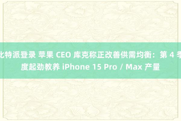 比特派登录 苹果 CEO 库克称正改善供需均衡：第 4 季度起劲教养 iPhone 15 Pro / Max 产量