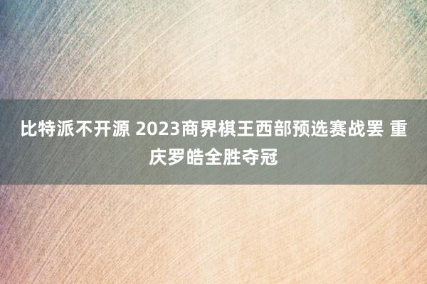 比特派不开源 2023商界棋王西部预选赛战罢 重庆罗皓全胜夺冠