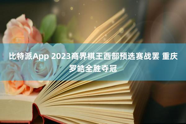 比特派App 2023商界棋王西部预选赛战罢 重庆罗皓全胜夺冠